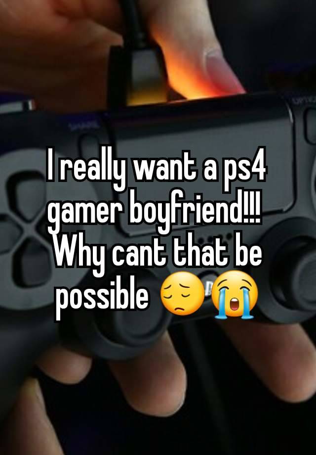 I really want a ps4 gamer boyfriend!!! 
Why cant that be possible 😔😭