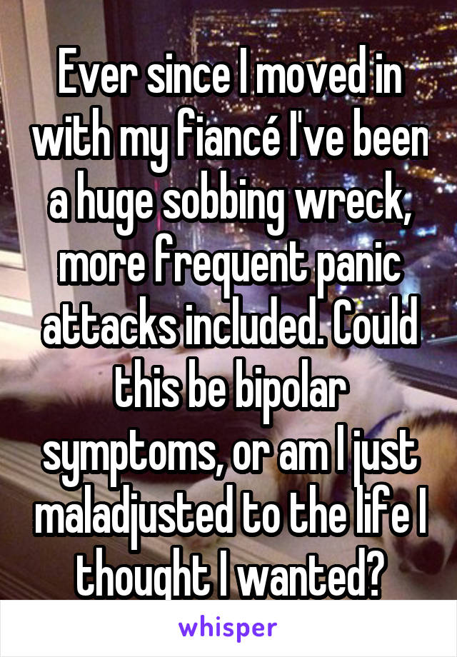 Ever since I moved in with my fiancé I've been a huge sobbing wreck, more frequent panic attacks included. Could this be bipolar symptoms, or am I just maladjusted to the life I thought I wanted?