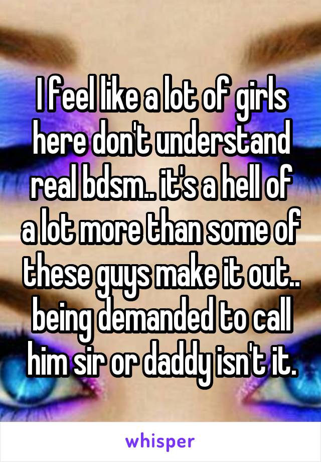 I feel like a lot of girls here don't understand real bdsm.. it's a hell of a lot more than some of these guys make it out.. being demanded to call him sir or daddy isn't it.