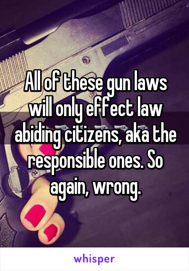 All of these gun laws will only effect law abiding citizens, aka the responsible ones. So again, wrong.