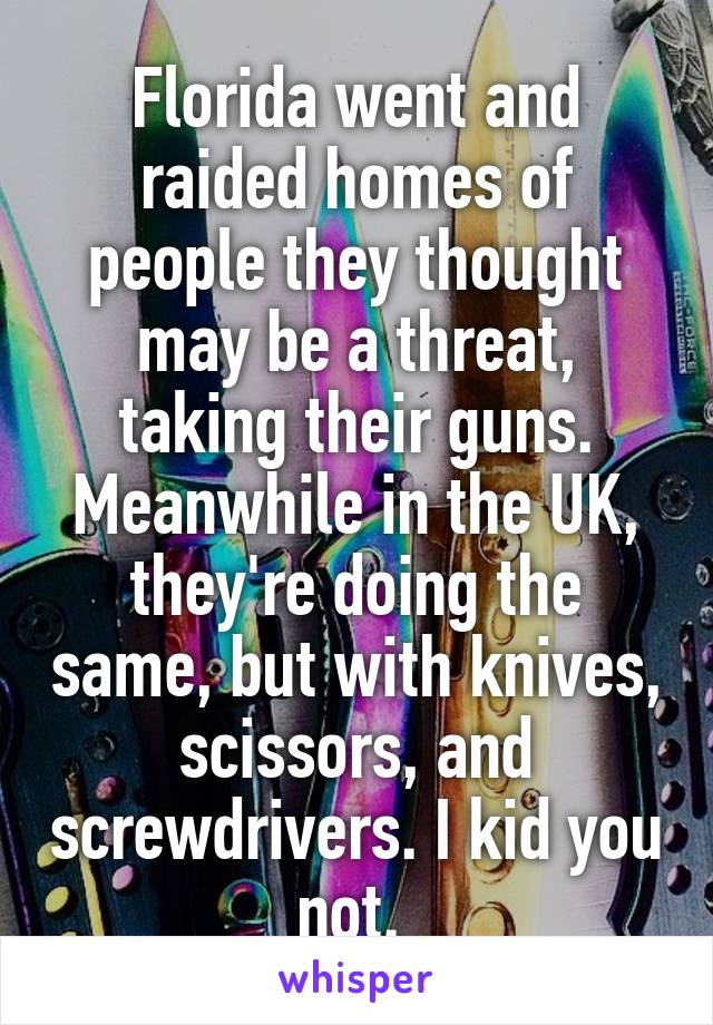 Florida went and raided homes of people they thought may be a threat, taking their guns. Meanwhile in the UK, they're doing the same, but with knives, scissors, and screwdrivers. I kid you not. 