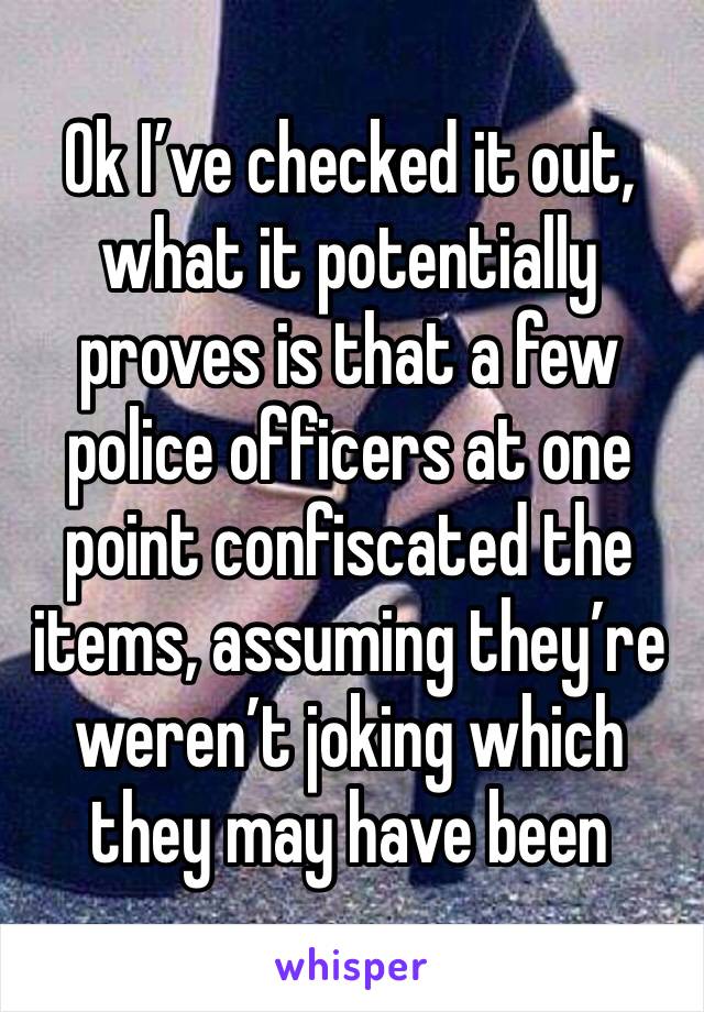 Ok I’ve checked it out, what it potentially proves is that a few police officers at one point confiscated the items, assuming they’re weren’t joking which they may have been