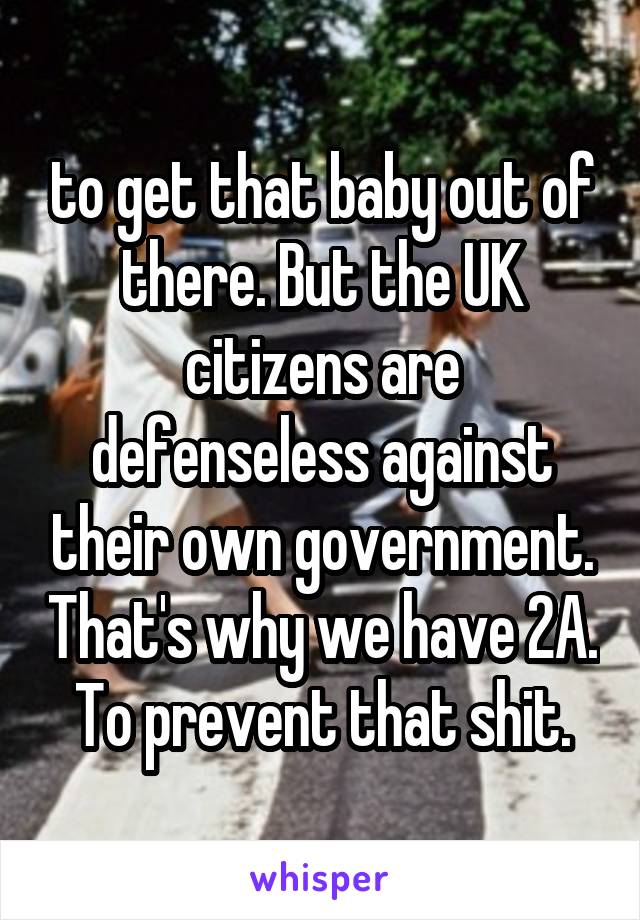 to get that baby out of there. But the UK citizens are defenseless against their own government. That's why we have 2A. To prevent that shit.