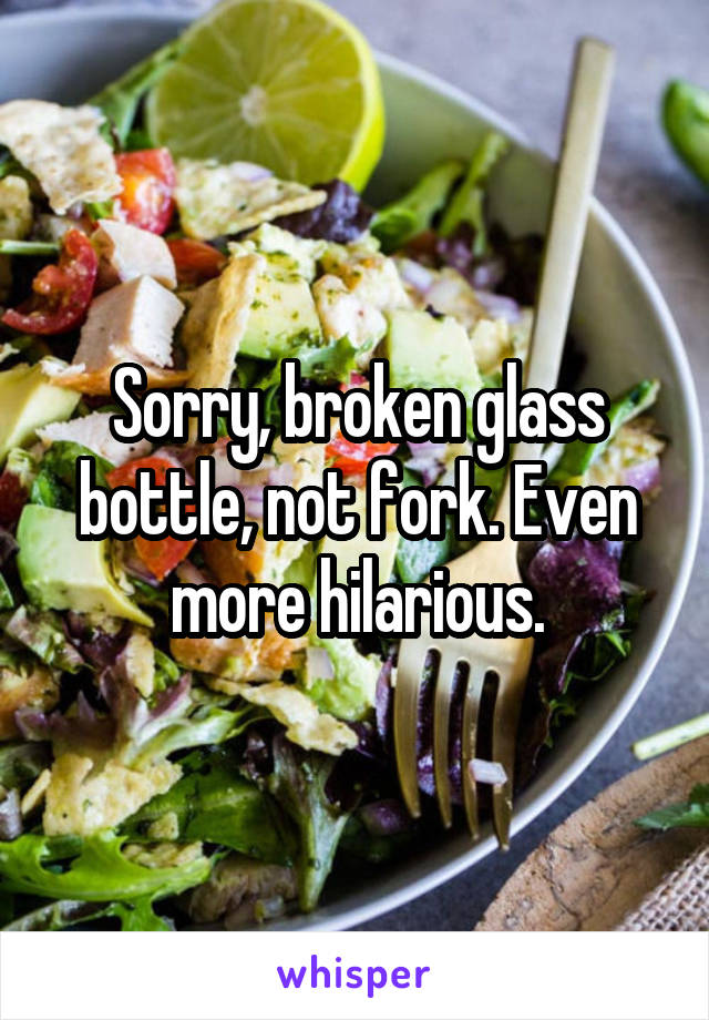 Sorry, broken glass bottle, not fork. Even more hilarious.