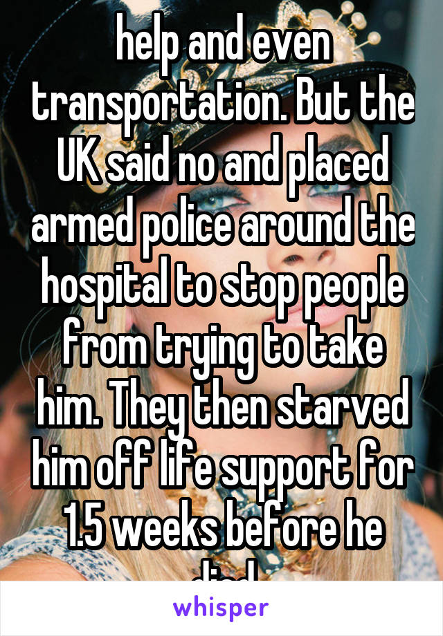 help and even transportation. But the UK said no and placed armed police around the hospital to stop people from trying to take him. They then starved him off life support for 1.5 weeks before he died