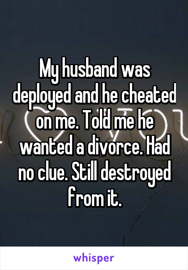 My husband was deployed and he cheated on me. Told me he wanted a divorce. Had no clue. Still destroyed from it.