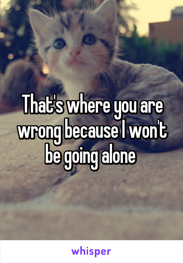 That's where you are wrong because I won't be going alone 