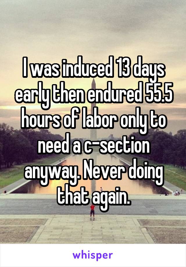 I was induced 13 days early then endured 55.5 hours of labor only to need a c-section anyway. Never doing that again.