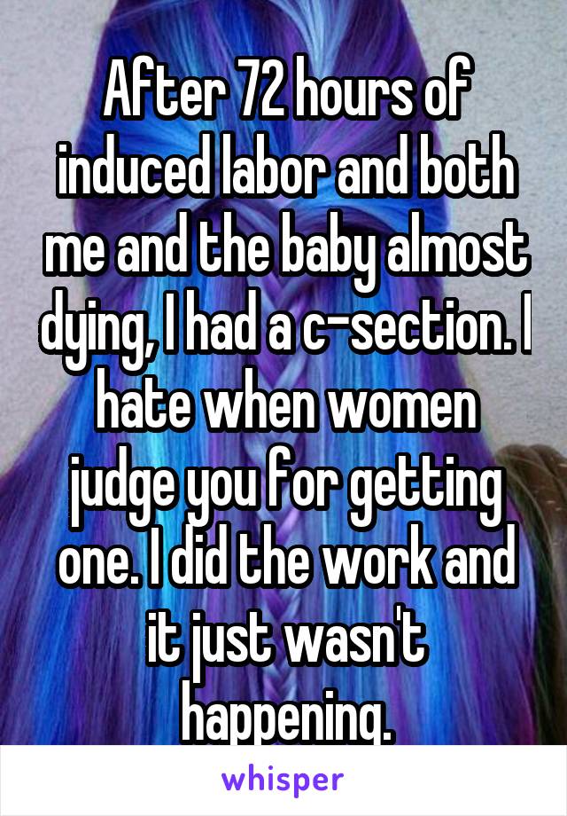 After 72 hours of induced labor and both me and the baby almost dying, I had a c-section. I hate when women judge you for getting one. I did the work and it just wasn't happening.