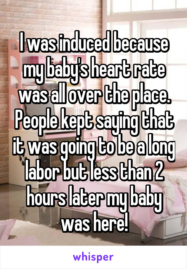I was induced because my baby's heart rate was all over the place. People kept saying that it was going to be a long labor but less than 2 hours later my baby was here!
