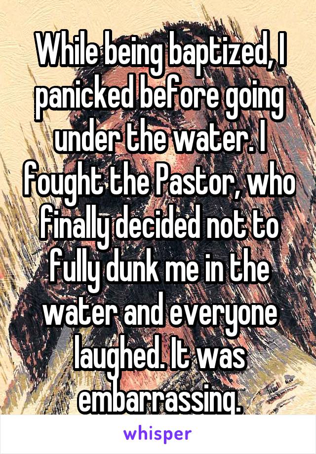 While being baptized, I panicked before going under the water. I fought the Pastor, who finally decided not to fully dunk me in the water and everyone laughed. It was embarrassing.