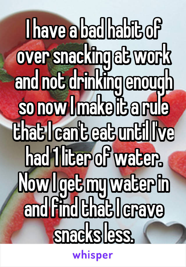 I have a bad habit of over snacking at work and not drinking enough so now I make it a rule that I can't eat until I've had 1 liter of water. Now I get my water in and find that I crave snacks less.