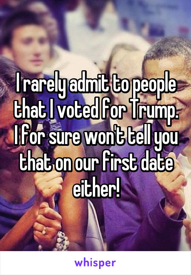 I rarely admit to people that I voted for Trump. I for sure won't tell you that on our first date either!