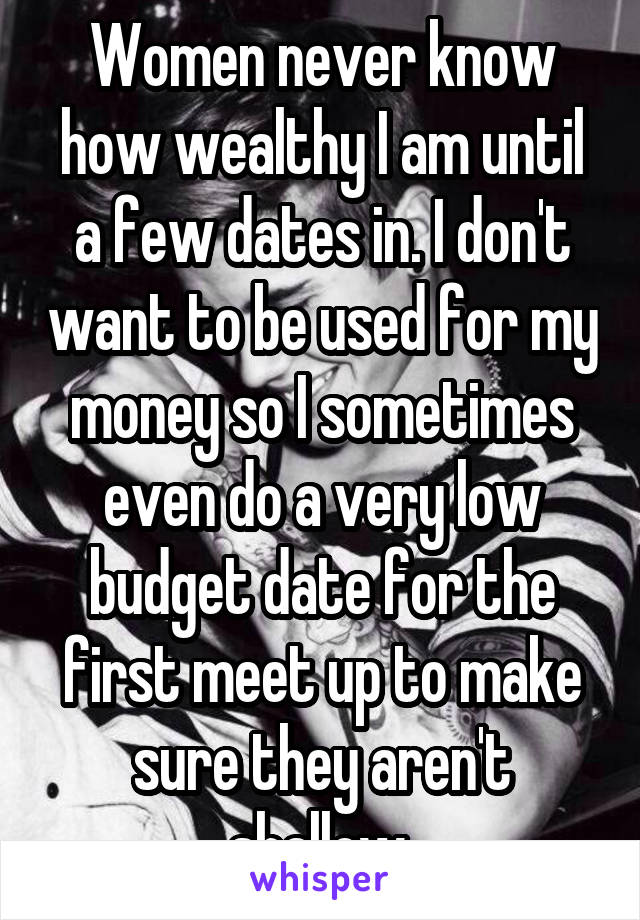 Women never know how wealthy I am until a few dates in. I don't want to be used for my money so I sometimes even do a very low budget date for the first meet up to make sure they aren't shallow.