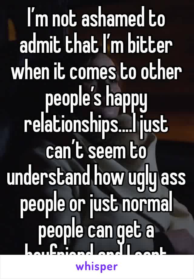 I’m not ashamed to admit that I’m bitter when it comes to other people’s happy relationships....I just can’t seem to understand how ugly ass people or just normal people can get a boyfriend and I cant