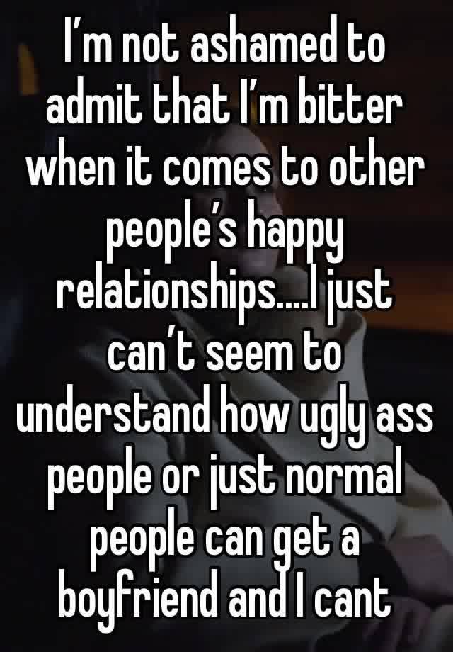 I’m not ashamed to admit that I’m bitter when it comes to other people’s happy relationships....I just can’t seem to understand how ugly ass people or just normal people can get a boyfriend and I cant