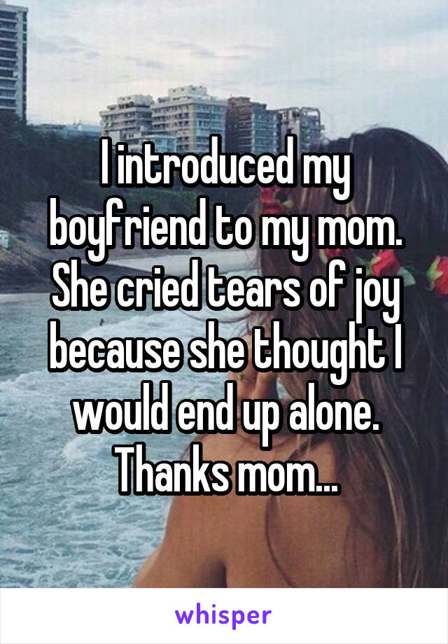 I introduced my boyfriend to my mom. She cried tears of joy because she thought I would end up alone. Thanks mom...