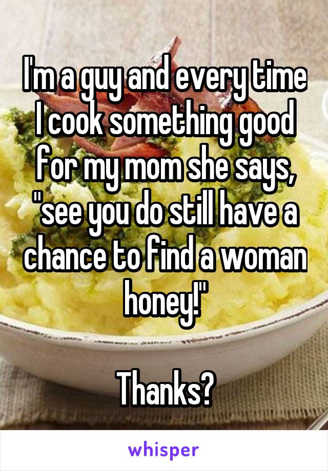 I'm a guy and every time I cook something good for my mom she says, "see you do still have a chance to find a woman honey!"

Thanks?
