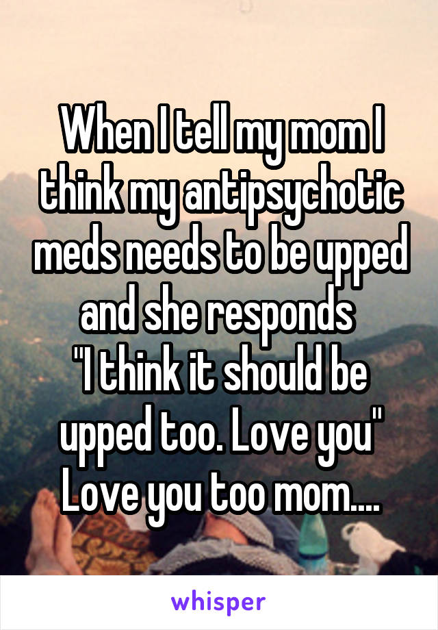 When I tell my mom I think my antipsychotic meds needs to be upped and she responds 
"I think it should be upped too. Love you"
Love you too mom....
