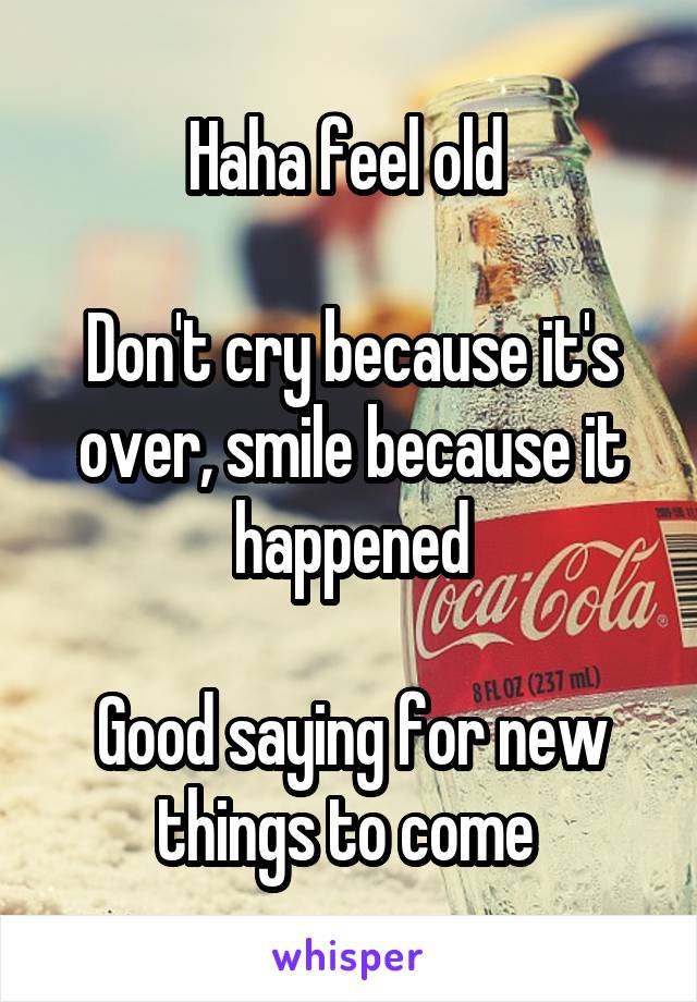 Haha feel old 

Don't cry because it's over, smile because it happened

Good saying for new things to come 