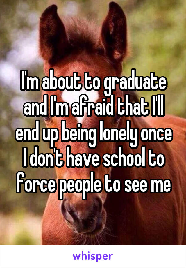 I'm about to graduate and I'm afraid that I'll end up being lonely once I don't have school to force people to see me