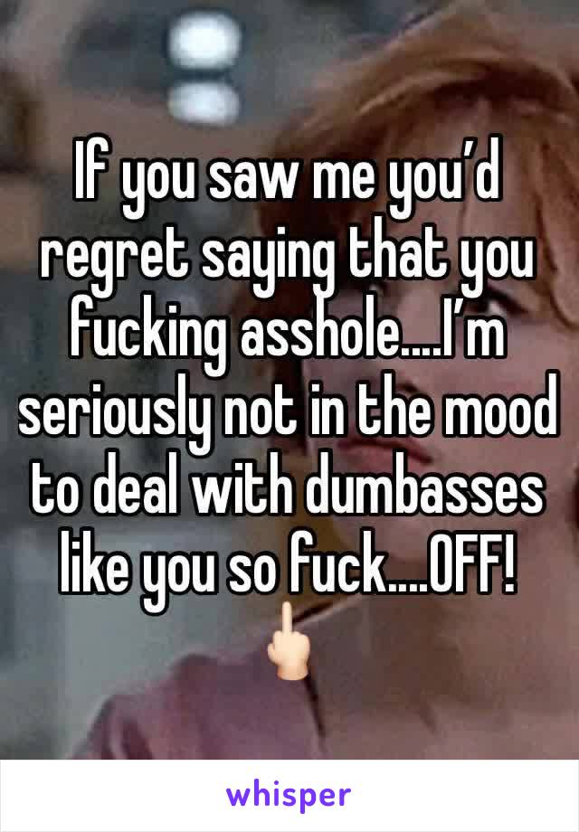 If you saw me you’d regret saying that you fucking asshole....I’m seriously not in the mood to deal with dumbasses like you so fuck....OFF! 🖕🏻