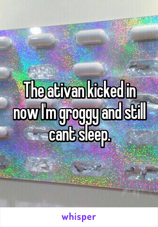 The ativan kicked in now I'm groggy and still cant sleep.