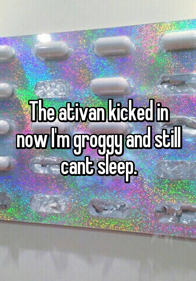 The ativan kicked in now I'm groggy and still cant sleep.