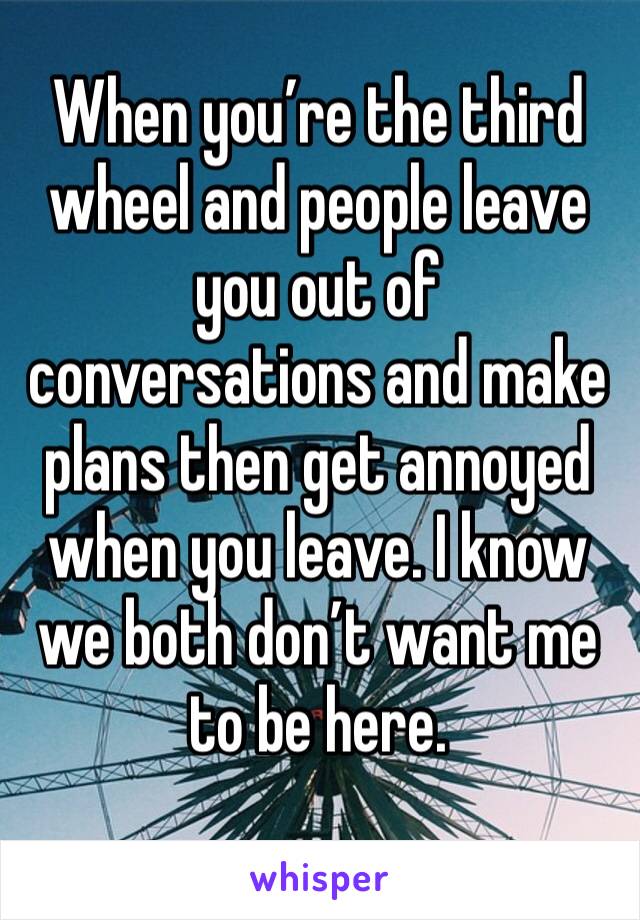 When you’re the third wheel and people leave you out of conversations and make plans then get annoyed when you leave. I know we both don’t want me to be here. 