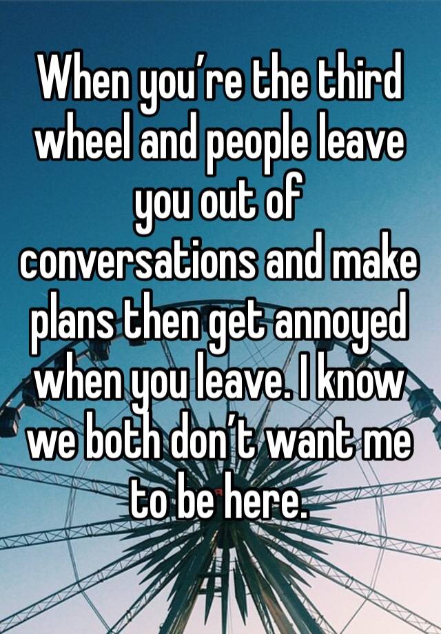 When you’re the third wheel and people leave you out of conversations and make plans then get annoyed when you leave. I know we both don’t want me to be here. 