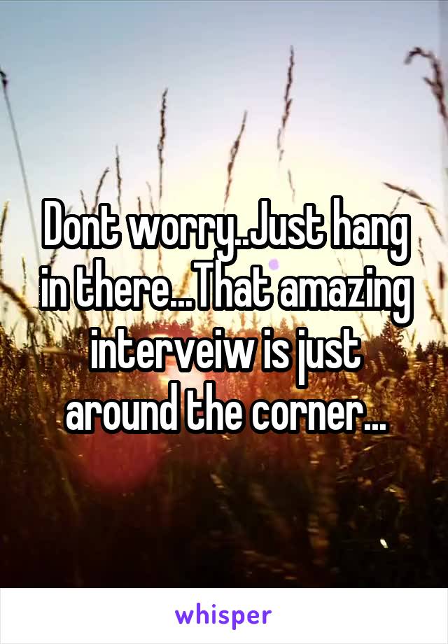 Dont worry..Just hang in there...That amazing interveiw is just around the corner...
