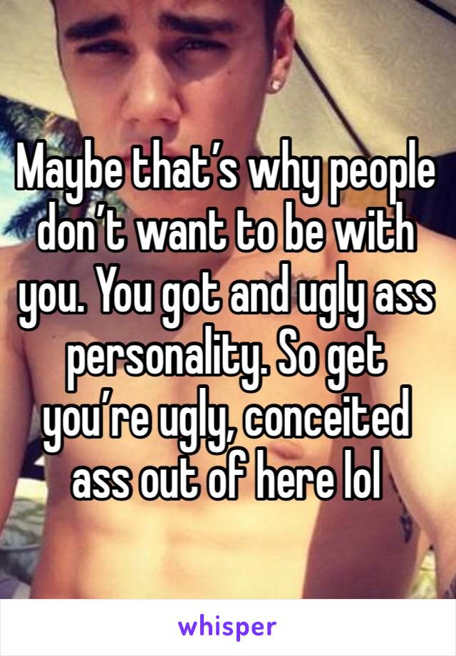 Maybe that’s why people don’t want to be with you. You got and ugly ass personality. So get you’re ugly, conceited ass out of here lol