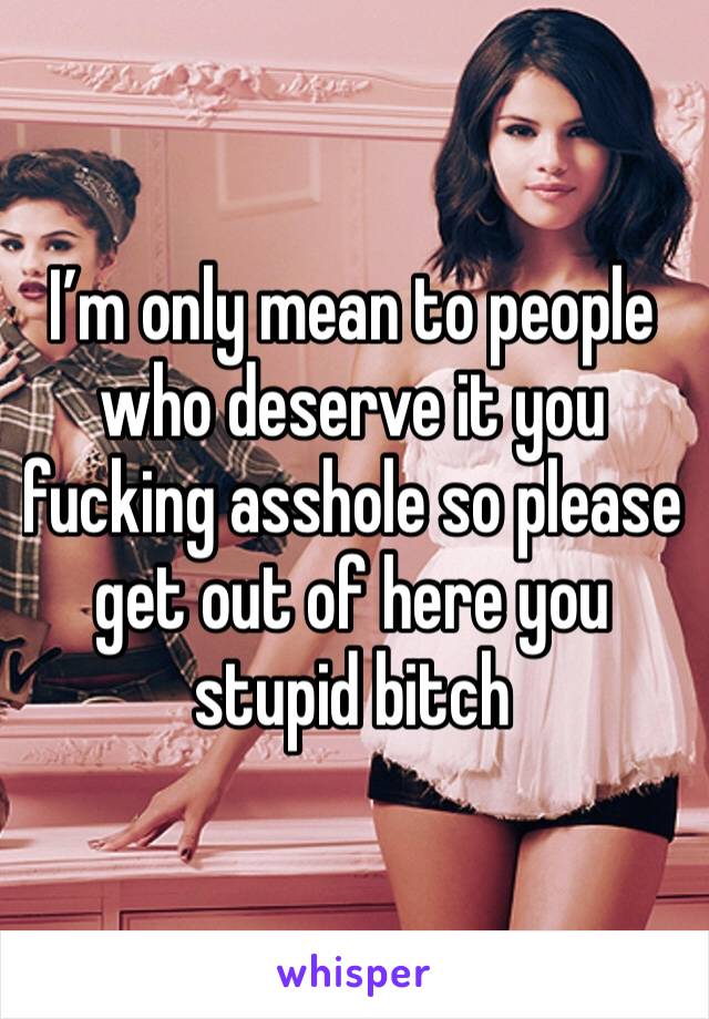 I’m only mean to people who deserve it you fucking asshole so please get out of here you stupid bitch 