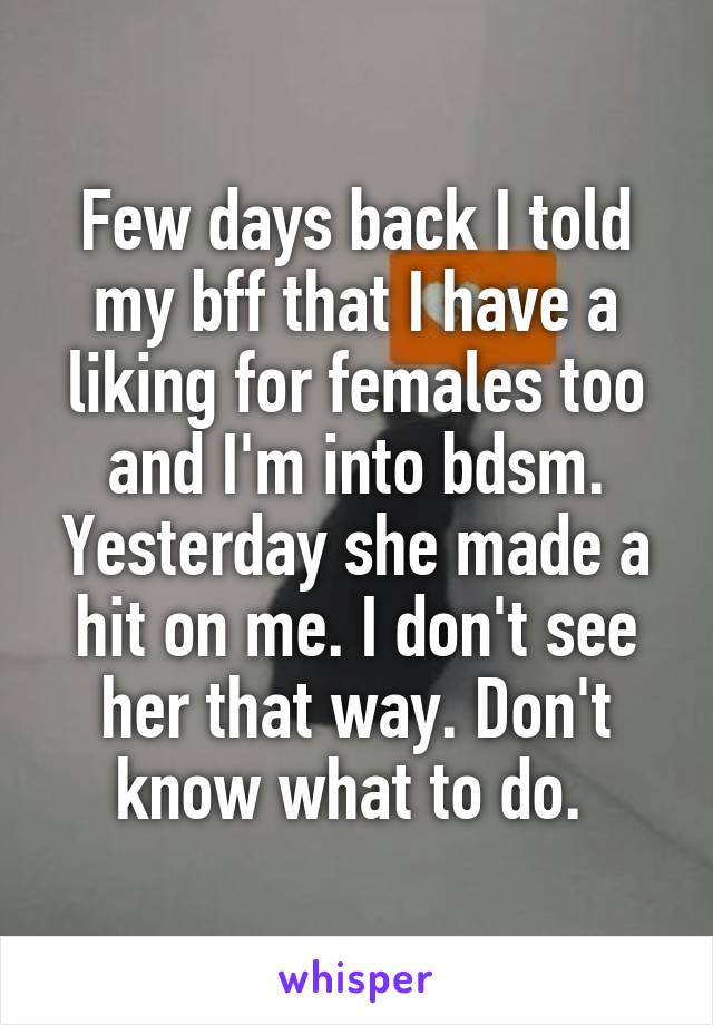 Few days back I told my bff that I have a liking for females too and I'm into bdsm. Yesterday she made a hit on me. I don't see her that way. Don't know what to do. 