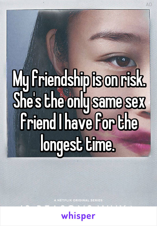 My friendship is on risk. She's the only same sex friend I have for the longest time. 