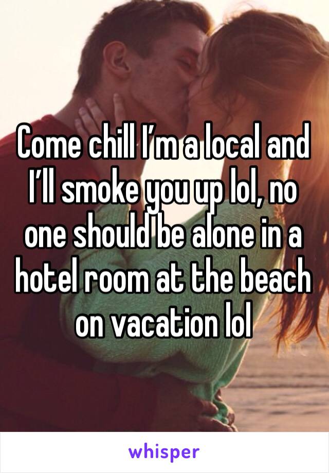 Come chill I’m a local and I’ll smoke you up lol, no one should be alone in a hotel room at the beach on vacation lol 