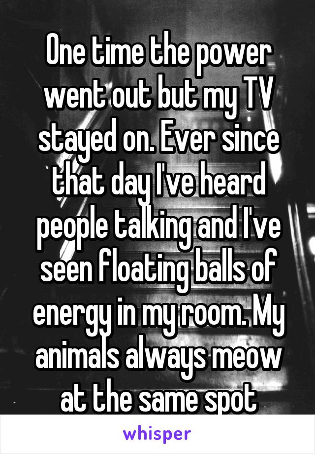 One time the power went out but my TV stayed on. Ever since that day I've heard people talking and I've seen floating balls of energy in my room. My animals always meow at the same spot