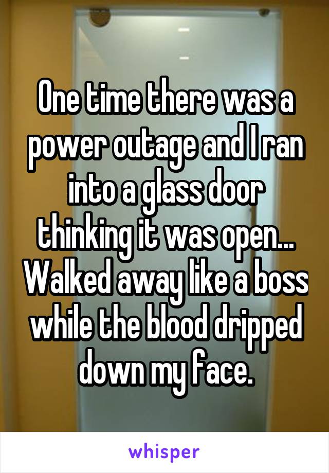 One time there was a power outage and I ran into a glass door thinking it was open... Walked away like a boss while the blood dripped down my face.