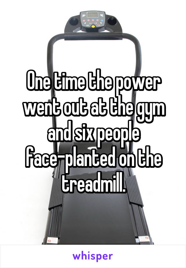 One time the power went out at the gym and six people face-planted on the treadmill.