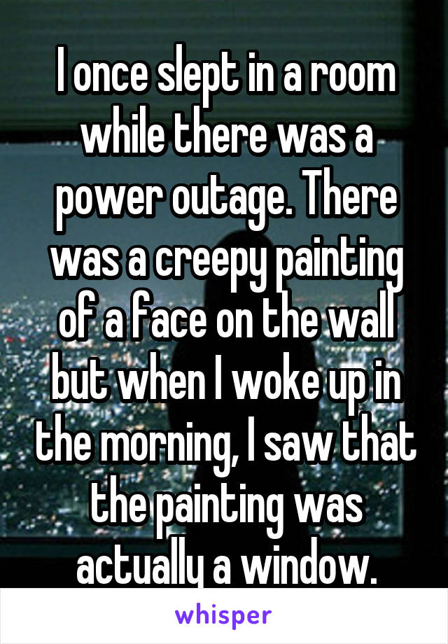 I once slept in a room while there was a power outage. There was a creepy painting of a face on the wall but when I woke up in the morning, I saw that the painting was actually a window.