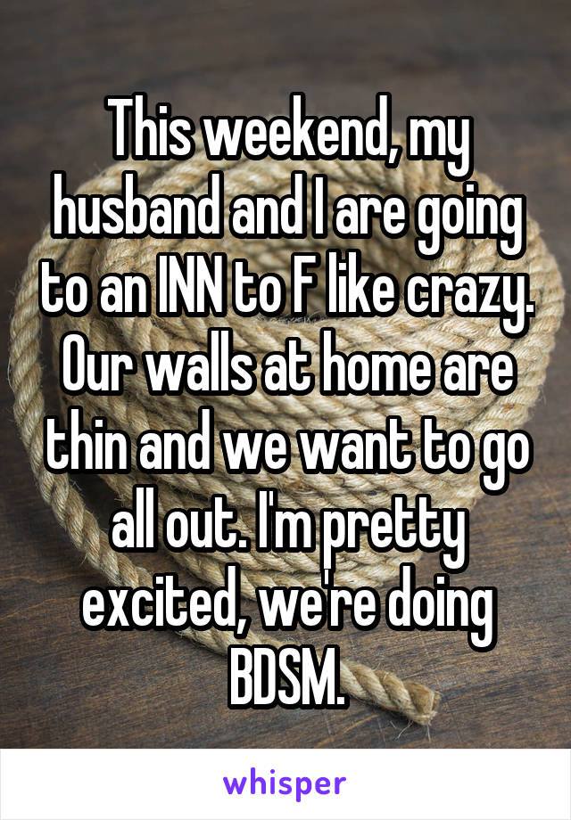 This weekend, my husband and I are going to an INN to F like crazy. Our walls at home are thin and we want to go all out. I'm pretty excited, we're doing BDSM.