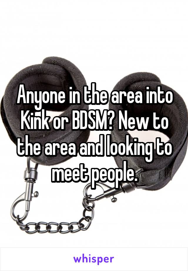 Anyone in the area into Kink or BDSM? New to the area and looking to meet people.
