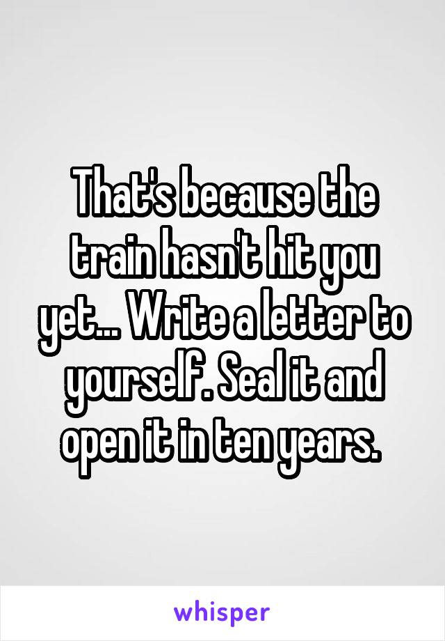 That's because the train hasn't hit you yet... Write a letter to yourself. Seal it and open it in ten years. 
