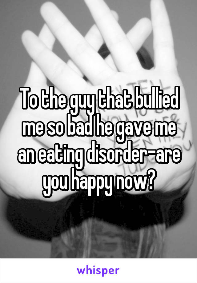 To the guy that bullied me so bad he gave me an eating disorder-are you happy now?