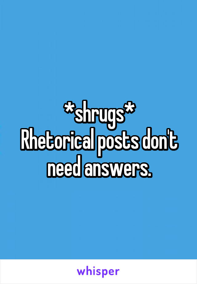 *shrugs*
Rhetorical posts don't need answers.