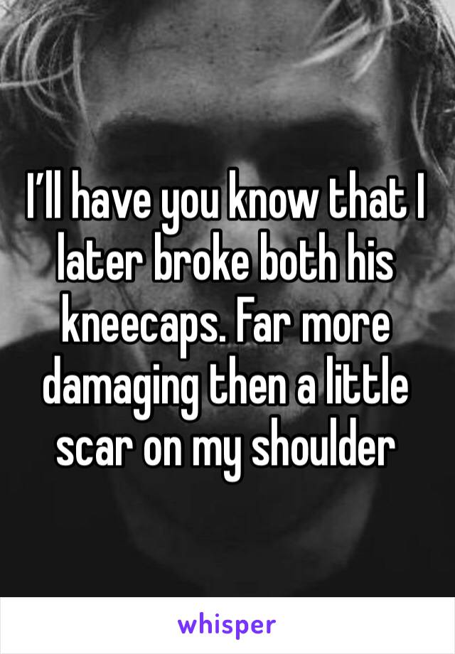 I’ll have you know that I later broke both his kneecaps. Far more damaging then a little scar on my shoulder