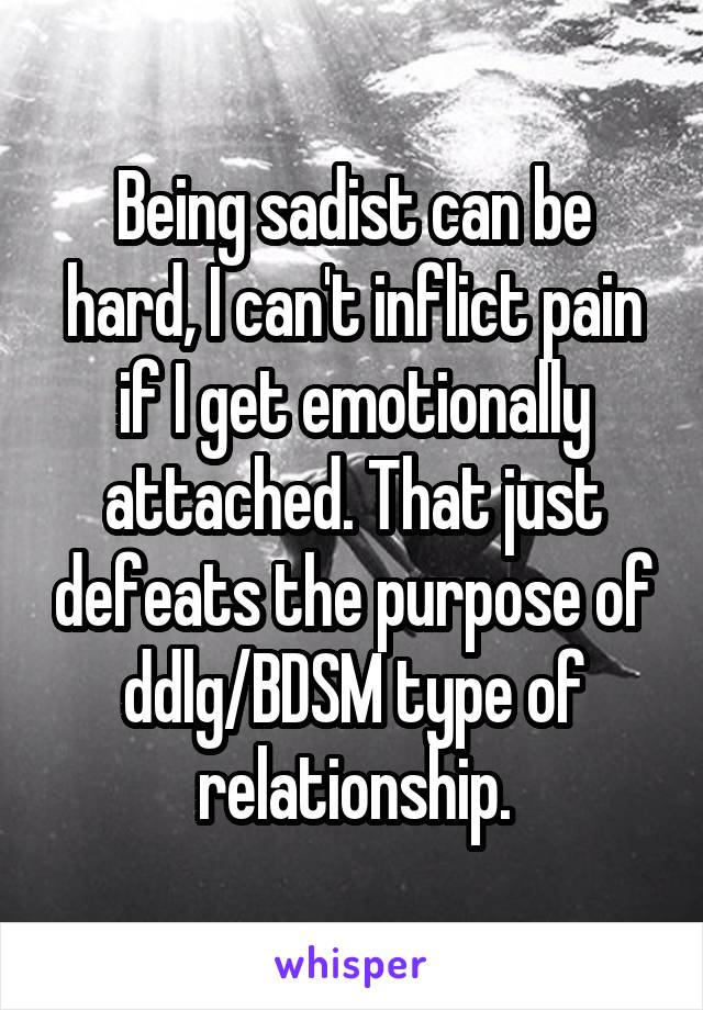Being sadist can be hard, I can't inflict pain if I get emotionally attached. That just defeats the purpose of ddlg/BDSM type of relationship.