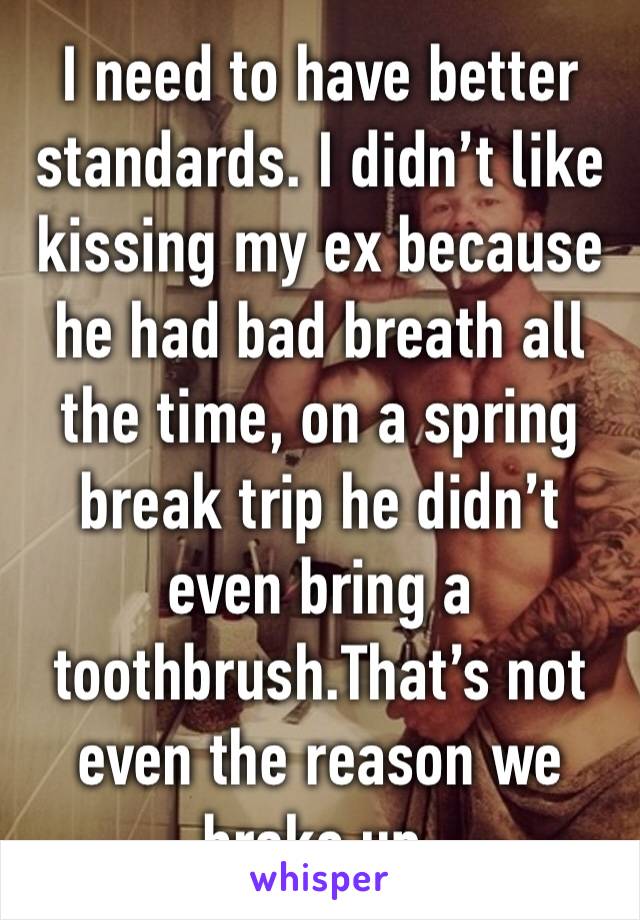 I need to have better standards. I didn’t like kissing my ex because he had bad breath all the time, on a spring break trip he didn’t even bring a toothbrush.That’s not even the reason we broke up. 