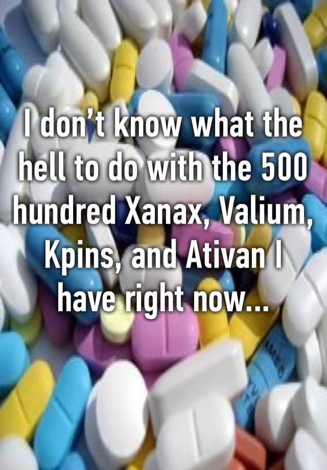 I don’t know what the hell to do with the 500 hundred Xanax, Valium, Kpins, and Ativan I have right now...