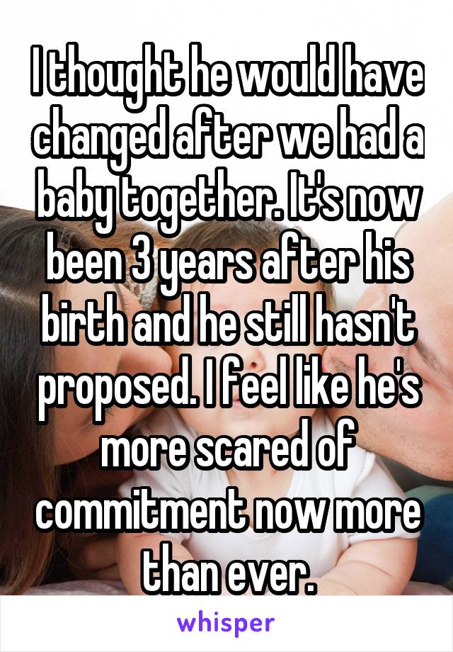 I thought he would have changed after we had a baby together. It's now been 3 years after his birth and he still hasn't proposed. I feel like he's more scared of commitment now more than ever.